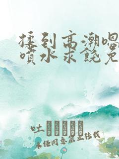 揉到高潮嗯啊～喷水求饶免费视频