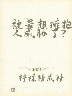 被最想拥抱的男人威胁了?