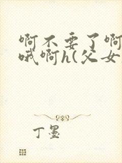 啊不要了啊好棒哦啊h(父女)