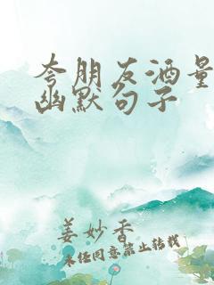 夸朋友酒量好的幽默句子