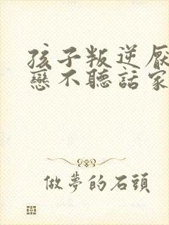 孩子叛逆厌学早恋不听话家长如何做