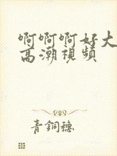 啊啊啊好大好深高潮视频