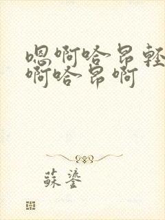 嗯啊哈昂轻点啊啊哈昂啊