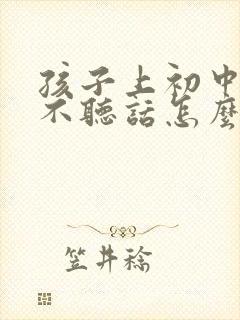 孩子上初中叛逆不听话怎么办