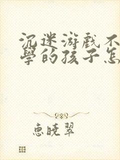 沉迷游戏不想上学的孩子怎么办