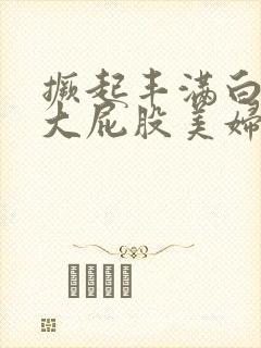 撅起丰满白嫩的大屁股美妇