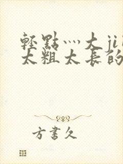 轻点灬大ji巴太粗太长的最新章节