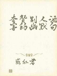 夸赞别人酒量厉害的幽默句子