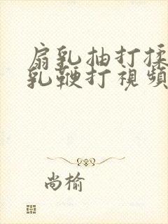 扇乳抽打揉捏虐乳鞭打视频