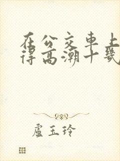 在公交车上被弄得高潮十几次电影