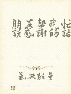 朋友帮我忙怎么说感谢的话