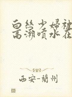 白丝少妇被啪到高潮喷水在线观看