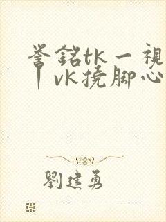 誉铭tk一视频丨vk挠脚心