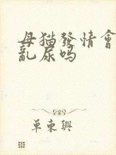 母猫发情会乱拉乱尿吗