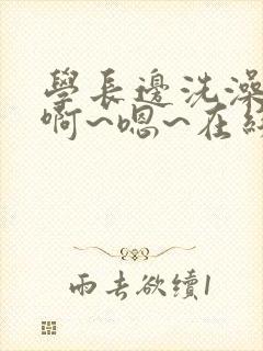 学长边洗澡边我啊~嗯~在线小说