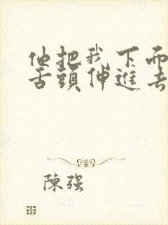 他把我下面扒开舌头伸进去了