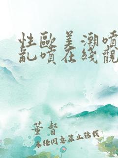 性欧美潮喷水口乱喷在线观看视频