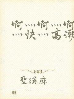 啊灬啊灬啊灬啊灬快灬高潮