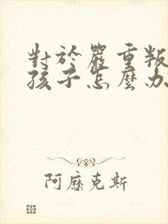 对于严重叛逆的孩子怎么办