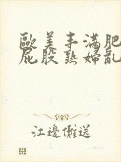 欧美丰满肥臀大屁股熟妇乱大交