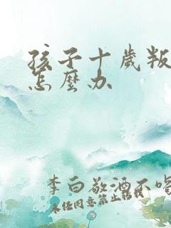 孩子十岁叛逆期怎么办