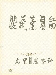 朋友生日红包不收我怎么回复他怎么办