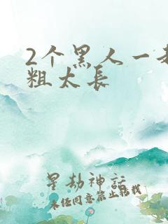 2个黑人一起太粗太长