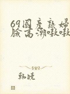 69国产熟妇露脸高潮嗷嗷叫