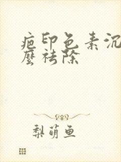 疤印色素沉着怎么祛除