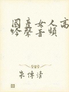 国产女人高潮呻吟声音频