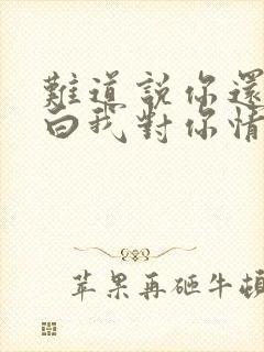 难道说你还不明白我对你情深似海