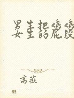 男生把鸡鸡插进女生的屁股里.