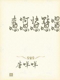 爽啊快点嗯嗯嗯嗯嗯嗯嗯嗯嗯