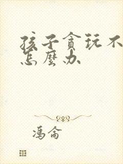 孩子贪玩不上学怎么办