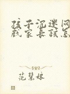 孩子沉迷网络游戏家长该怎么办