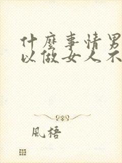 什么事情男人可以做女人不可以做