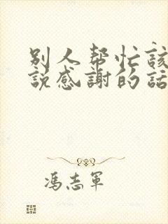 别人帮忙该怎么说感谢的话