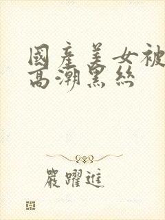 国产美女被插到高潮黑丝