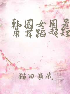 韩国女团最低视角舞蹈超短裙