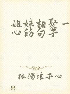 姐妹相聚一起开心的句子