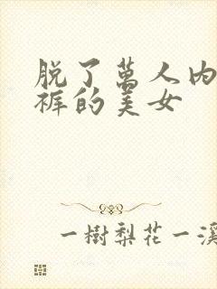 脱了万人内衣内裤的美女