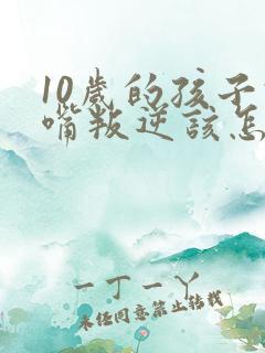 10岁的孩子顶嘴叛逆该怎么办