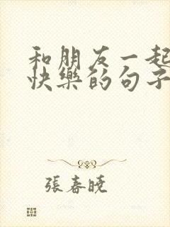 和朋友一起开心快乐的句子