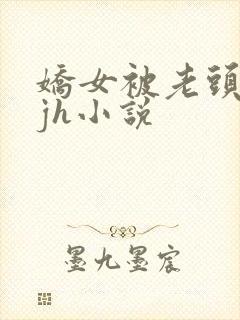 娇女被老头玩弄jh小说