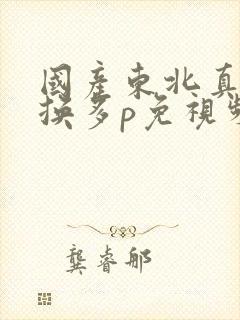 国产东北真实交换多p免视频