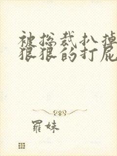 被总裁扒掉内裤狠狠的打屁股作文