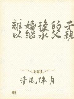 离婚后的子女可以继承父亲财产吗