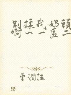 别揉我奶头嗯～啊～一区二区