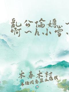 乱公伦媳..～啊～h小雪小说