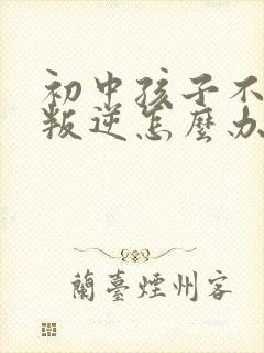 初中孩子不听话叛逆怎么办家长如何教育